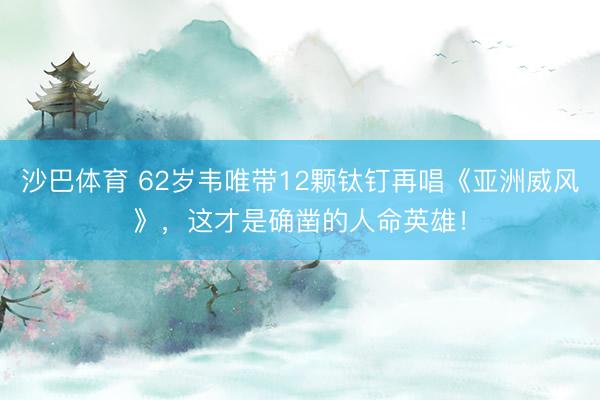 沙巴体育 62岁韦唯带12颗钛钉再唱《亚洲威风》，这才是确凿的人命英雄！