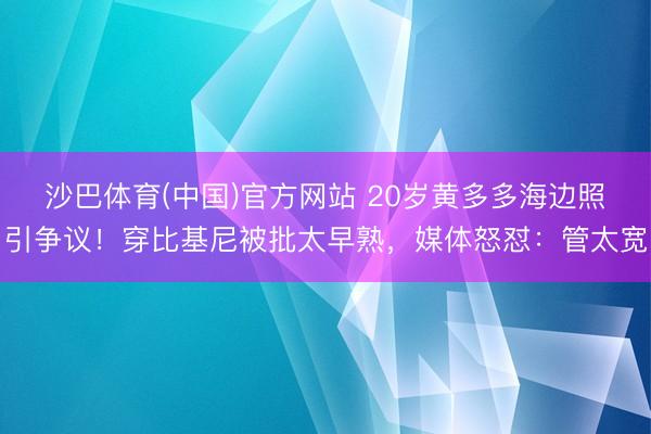 沙巴体育(中国)官方网站 20岁黄多多海边照引争议！穿比基尼被批太早熟，媒体怒怼：管太宽
