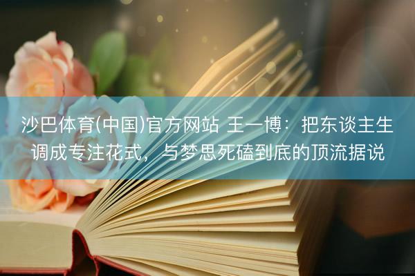 沙巴体育(中国)官方网站 王一博：把东谈主生调成专注花式，与梦思死磕到底的顶流据说