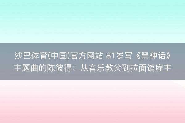 沙巴体育(中国)官方网站 81岁写《黑神话》主题曲的陈彼得：从音乐教父到拉面馆雇主