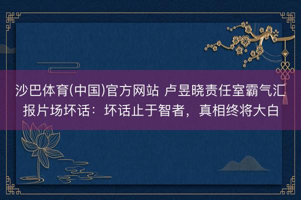 沙巴体育(中国)官方网站 卢昱晓责任室霸气汇报片场坏话：坏话止于智者，真相终将大白
