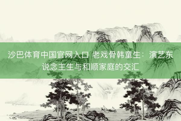 沙巴体育中国官网入口 老戏骨韩童生：演艺东说念主生与和顺家庭的交汇