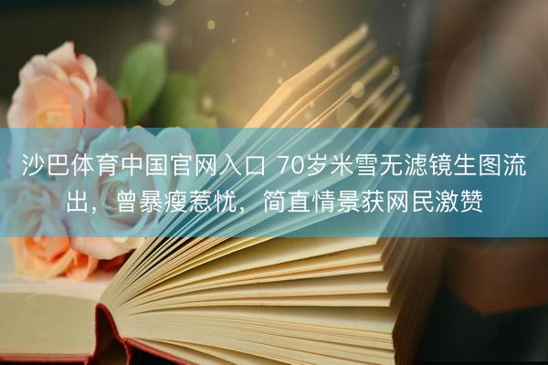 沙巴体育中国官网入口 70岁米雪无滤镜生图流出，曾暴瘦惹忧，简直情景获网民激赞
