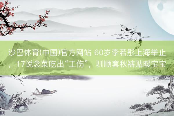 沙巴体育(中国)官方网站 60岁李若彤上海举止，17说念菜吃出“工伤”，驯顺套秋裤贴暖宝宝