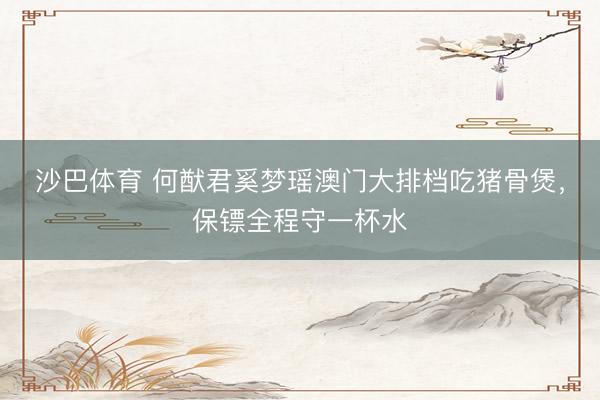 沙巴体育 何猷君奚梦瑶澳门大排档吃猪骨煲，保镖全程守一杯水