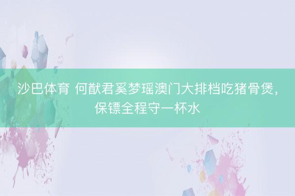 沙巴体育 何猷君奚梦瑶澳门大排档吃猪骨煲,保镖全程守一杯水