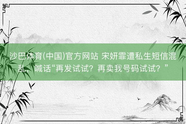 沙巴体育(中国)官方网站 宋妍霏遭私生短信混乱，喊话“再发试试？再卖我号码试试？”