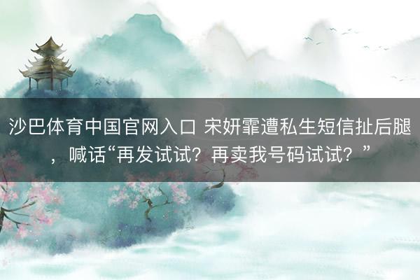 沙巴体育中国官网入口 宋妍霏遭私生短信扯后腿，喊话“再发试试？再卖我号码试试？”