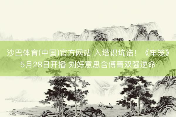 沙巴体育(中国)官方网站 入塔识坑诰！《牢笼》5月28日开播 刘好意思含傅菁双强逆命