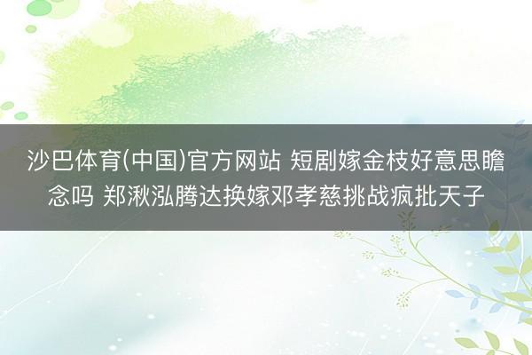 沙巴体育(中国)官方网站 短剧嫁金枝好意思瞻念吗 郑湫泓腾达换嫁邓孝慈挑战疯批天子