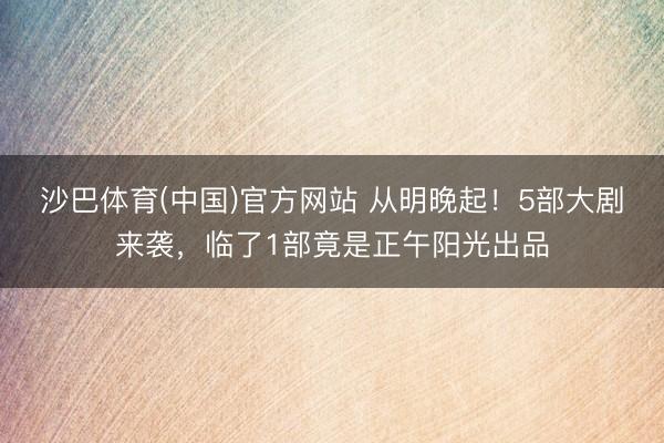 沙巴体育(中国)官方网站 从明晚起！5部大剧来袭，临了1部竟是正午阳光出品