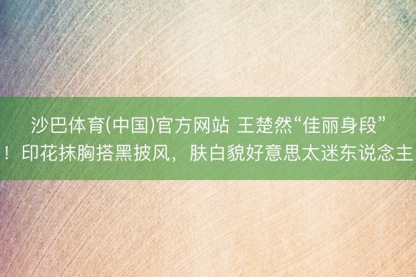 沙巴体育(中国)官方网站 王楚然“佳丽身段”！印花抹胸搭黑披风，肤白貌好意思太迷东说念主