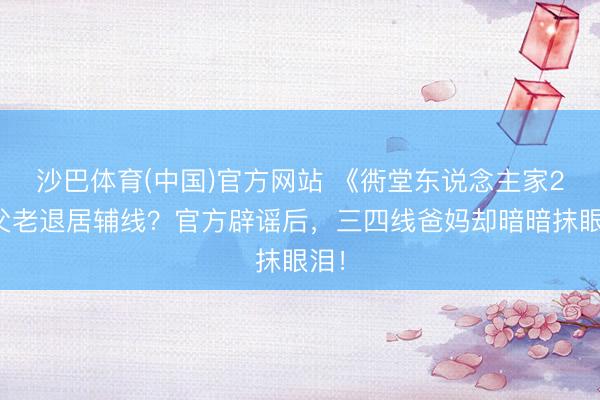 沙巴体育(中国)官方网站 《衖堂东说念主家2》父老退居辅线？官方辟谣后，三四线爸妈却暗暗抹眼泪！