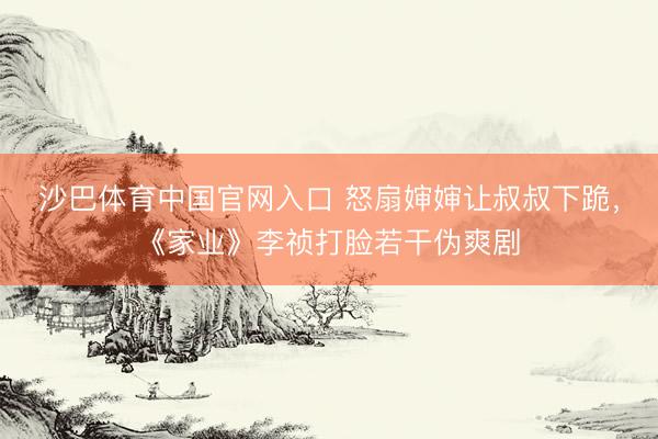 沙巴体育中国官网入口 怒扇婶婶让叔叔下跪，《家业》李祯打脸若干伪爽剧