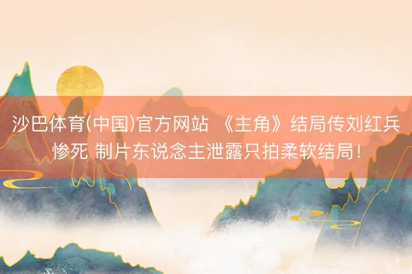 沙巴体育(中国)官方网站 《主角》结局传刘红兵惨死 制片东说念主泄露只拍柔软结局！