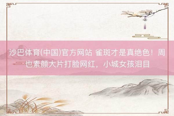 沙巴体育(中国)官方网站 雀斑才是真绝色！周也素颜大片打脸网红，小城女孩泪目