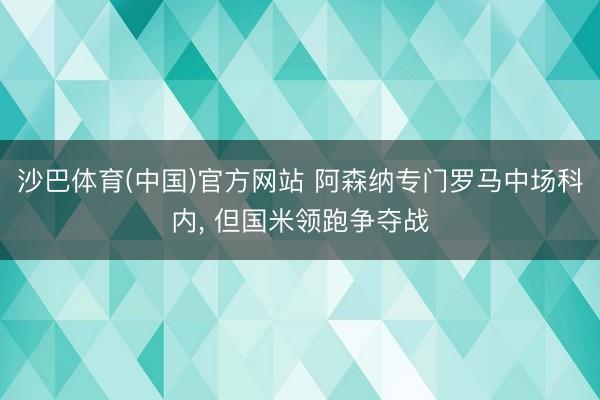 沙巴体育(中国)官方网站 阿森纳专门罗马中场科内， 但国米领跑争夺战