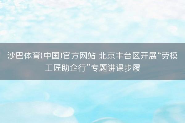 沙巴体育(中国)官方网站 北京丰台区开展“劳模工匠助企行”专题讲课步履