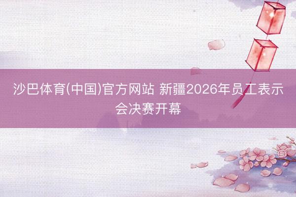 沙巴体育(中国)官方网站 新疆2026年员工表示会决赛开幕