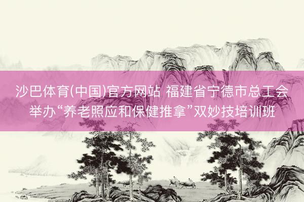 沙巴体育(中国)官方网站 福建省宁德市总工会举办“养老照应和保健推拿”双妙技培训班