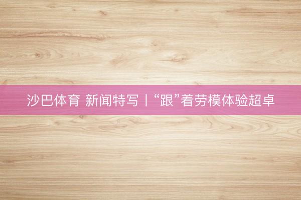 沙巴体育 新闻特写丨“跟”着劳模体验超卓