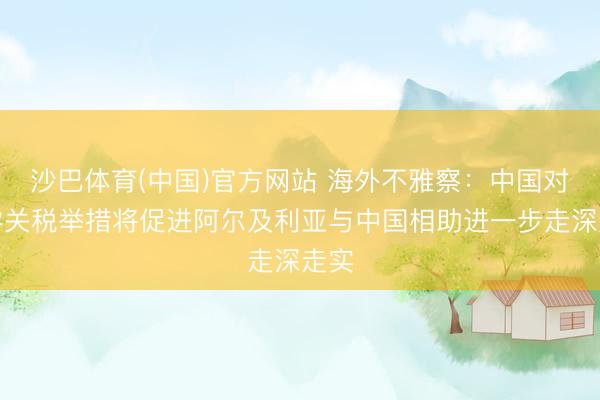沙巴体育(中国)官方网站 海外不雅察：中国对非零关税举措将促进阿尔及利亚与中国相助进一步走深走实