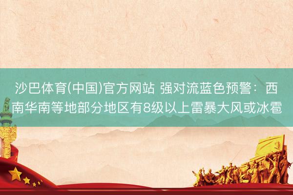 沙巴体育(中国)官方网站 强对流蓝色预警：西南华南等地部分地区有8级以上雷暴大风或冰雹