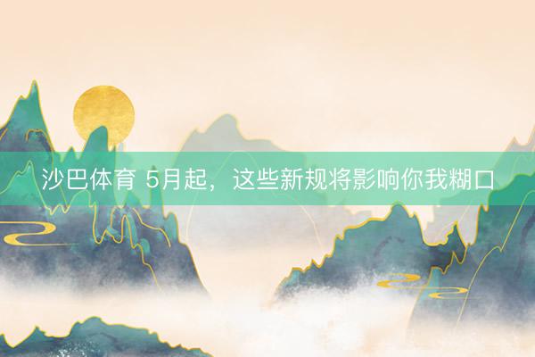 沙巴体育 5月起，这些新规将影响你我糊口