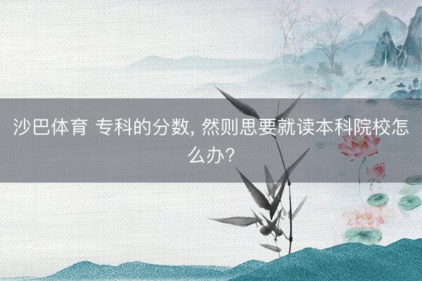 沙巴体育 专科的分数， 然则思要就读本科院校怎么办?