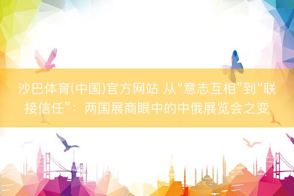 沙巴体育(中国)官方网站 从“意志互相”到“联接信任”：两国展商眼中的中俄展览会之变