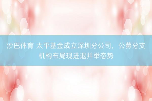 沙巴体育 太平基金成立深圳分公司，公募分支机构布局现进退并举态势