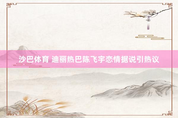 沙巴体育 迪丽热巴陈飞宇恋情据说引热议