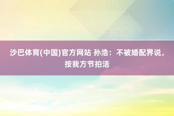 沙巴体育(中国)官方网站 孙浩：不被婚配界说，按我方节拍活