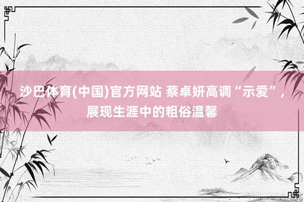 沙巴体育(中国)官方网站 蔡卓妍高调“示爱”，展现生涯中的粗俗温馨