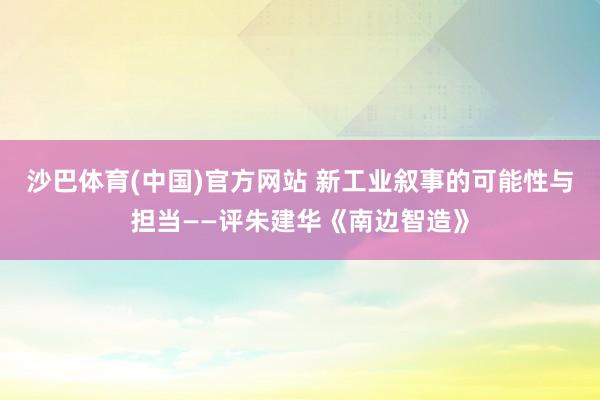 沙巴体育(中国)官方网站 新工业叙事的可能性与担当——评朱建华《南边智造》