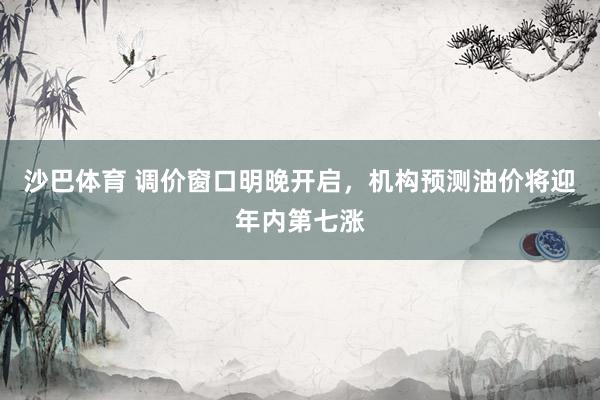 沙巴体育 调价窗口明晚开启,机构预测油价将迎年内第七涨
