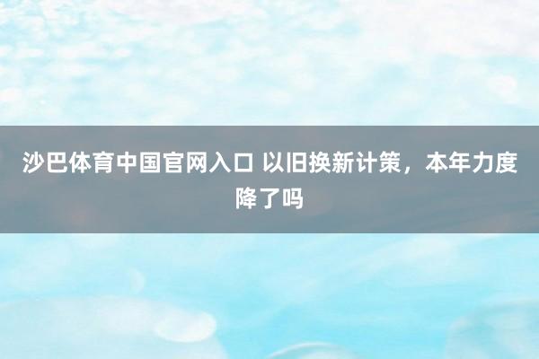 沙巴体育中国官网入口 以旧换新计策，本年力度降了吗