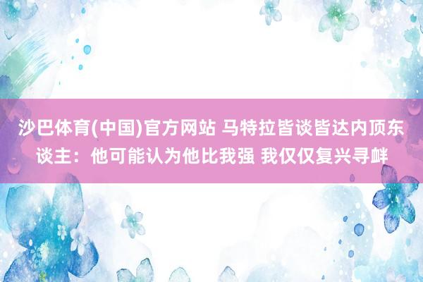 沙巴体育(中国)官方网站 马特拉皆谈皆达内顶东谈主：他可能认为他比我强 我仅仅复兴寻衅