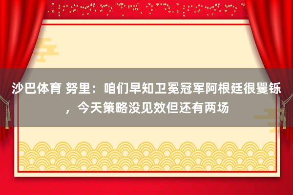 沙巴体育 努里：咱们早知卫冕冠军阿根廷很矍铄，今天策略没见效但还有两场