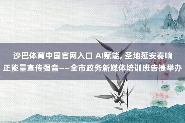 沙巴体育中国官网入口 AI赋能, 圣地延安奏响正能量宣传强音——全市政务新媒体培训班告捷举办