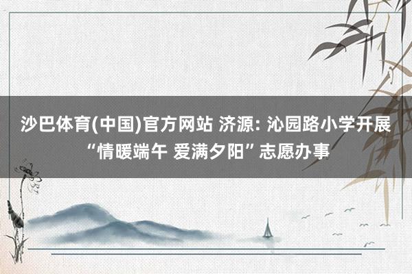 沙巴体育(中国)官方网站 济源: 沁园路小学开展“情暖端午 爱满夕阳”志愿办事