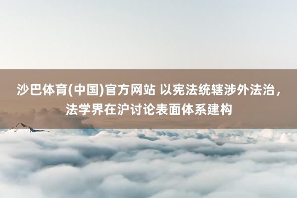 沙巴体育(中国)官方网站 以宪法统辖涉外法治，法学界在沪讨论表面体系建构