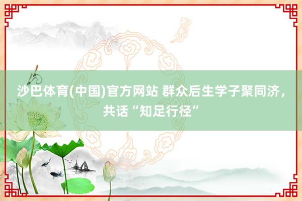 沙巴体育(中国)官方网站 群众后生学子聚同济，共话“知足行径”