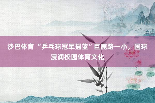 沙巴体育 “乒乓球冠军摇篮”巨鹿路一小，国球浸润校园体育文化