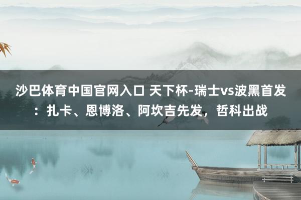 沙巴体育中国官网入口 天下杯-瑞士vs波黑首发：扎卡、恩博洛、阿坎吉先发，哲科出战