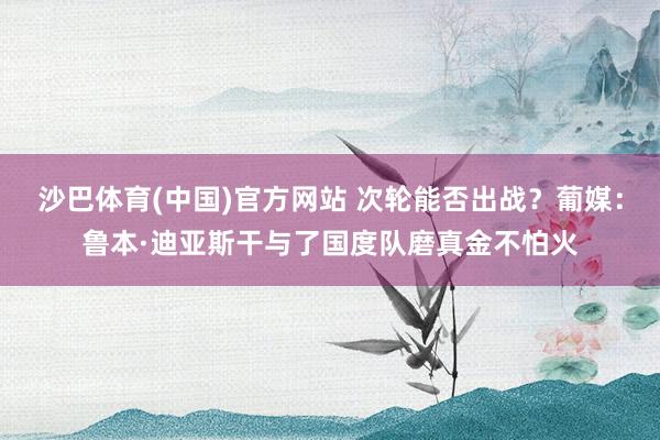 沙巴体育(中国)官方网站 次轮能否出战?葡媒:鲁本·迪亚斯干与了国度队磨真金不怕火