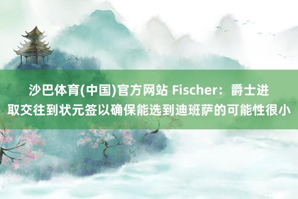 沙巴体育(中国)官方网站 Fischer:爵士进取交往到状元签以确保能选到迪班萨
