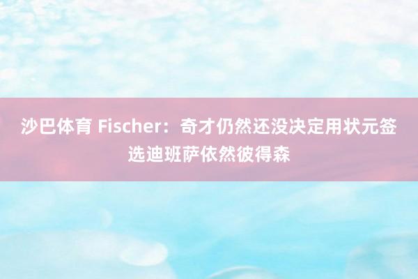 沙巴体育 Fischer:奇才仍然还没决定用状元签选迪班萨依然彼得森
